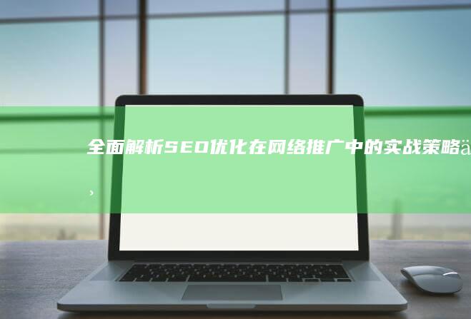 全面解析：SEO优化在网络推广中的实战策略与技巧