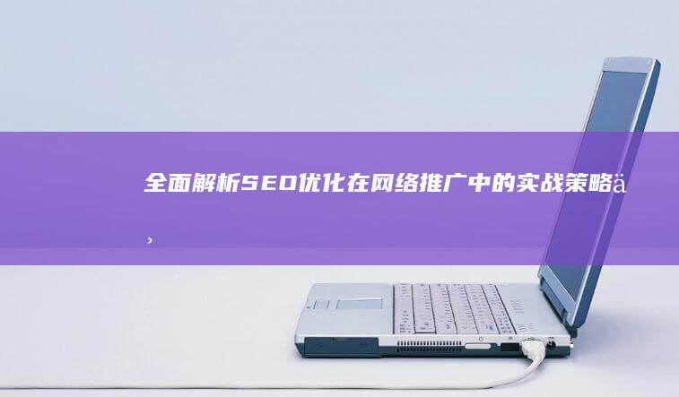 全面解析：SEO优化在网络推广中的实战策略与技巧